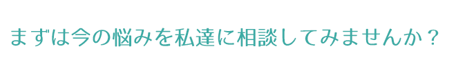 まずは今の悩みを私達に相談してみませんか？