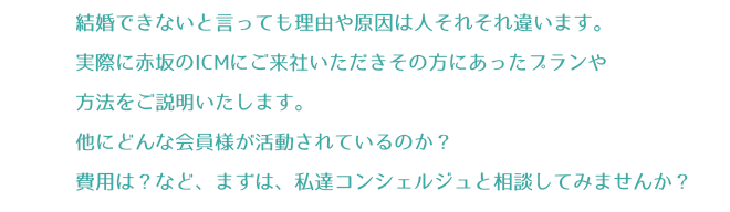 結婚できないと言っても理由や原因は人それそれ違います。実際に赤坂のICMにご来社いただきその方にあったプランや方法をご説明いたします。他にどんな会員様が活動されているのか？費用は？など、まずは、私達コンシェルジュと相談してみませんか？